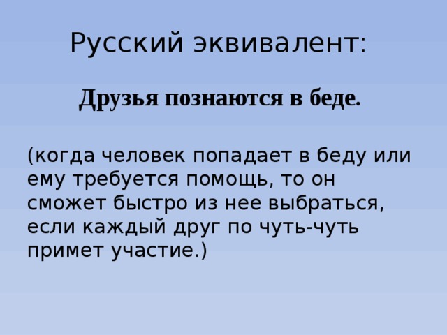 Русский эквивалент: Друзья познаются в беде. (когда человек попадает в беду или ему требуется помощь, то он сможет быстро из нее выбраться, если каждый друг по чуть-чуть примет участие.) 
