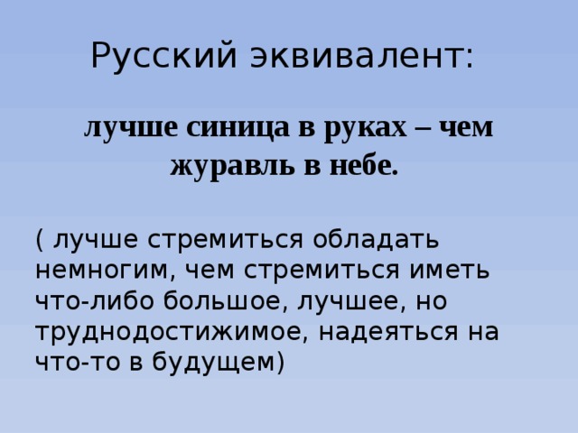Русский эквивалент: лучше синица в руках – чем журавль в небе. ( лучше стремиться обладать немногим, чем стремиться иметь что-либо большое, лучшее, но труднодостижимое, надеяться на что-то в будущем) 