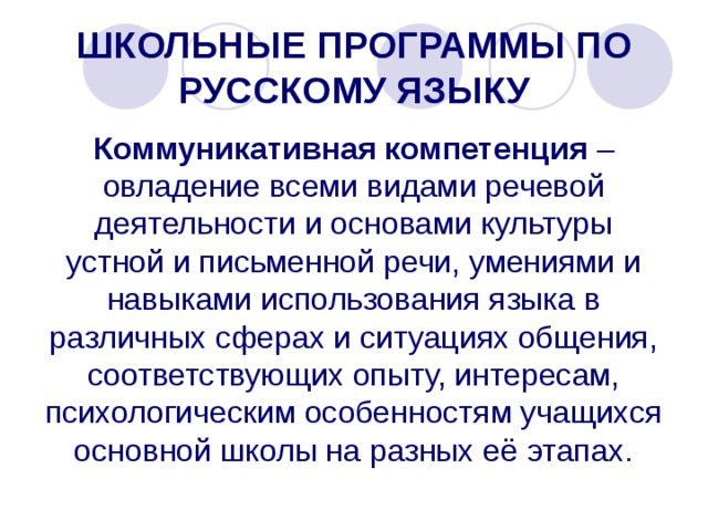 ШКОЛЬНЫЕ ПРОГРАММЫ ПО РУССКОМУ ЯЗЫКУ Коммуникативная компетенция – овладение всеми видами речевой деятельности и основами культуры устной и письменной речи, умениями и навыками использования языка в различных сферах и ситуациях общения, соответствующих опыту, интересам, психологическим особенностям учащихся основной школы на разных её этапах. 