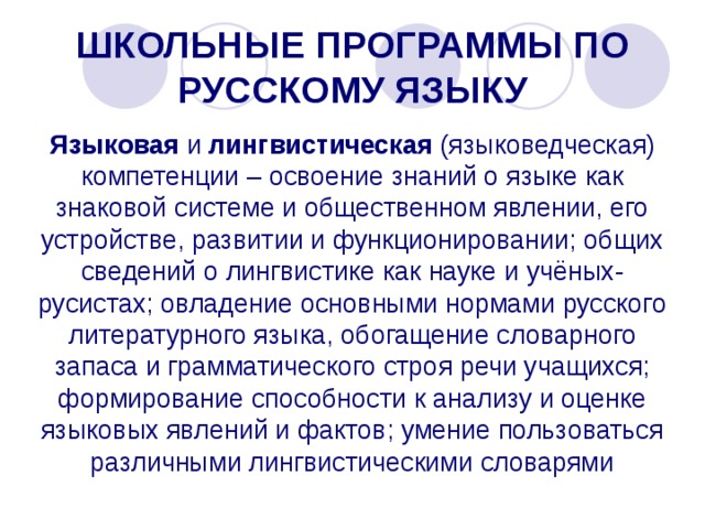 ШКОЛЬНЫЕ ПРОГРАММЫ ПО РУССКОМУ ЯЗЫКУ Языковая и лингвистическая (языковедческая) компетенции – освоение знаний о языке как знаковой системе и общественном явлении, его устройстве, развитии и функционировании; общих сведений о лингвистике как науке и учёных-русистах; овладение основными нормами русского литературного языка, обогащение словарного запаса и грамматического строя речи учащихся; формирование способности к анализу и оценке языковых явлений и фактов; умение пользоваться различными лингвистическими словарями 