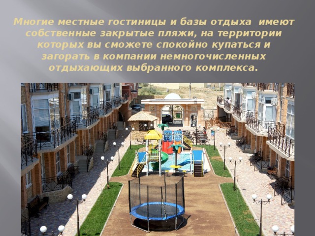 Многие местные гостиницы и базы отдыха имеют собственные закрытые пляжи, на территории которых вы сможете спокойно купаться и загорать в компании немногочисленных отдыхающих выбранного комплекса. 