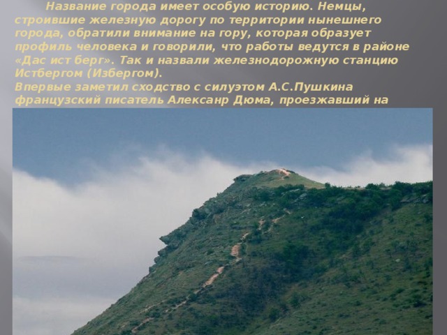  Название города имеет особую историю. Немцы, строившие железную дорогу по территории нынешнего города, обратили внимание на гору, которая образует профиль человека и говорили, что работы ведутся в районе «Дас ист берг». Так и назвали железнодорожную станцию Истбергом (Избергом).  Впервые заметил сходство с силуэтом А.С.Пушкина французский писатель Алексанр Дюма, проезжавший на дилижансе в Дербент. 