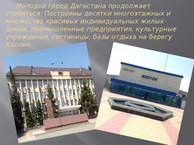  Молодой город Дагестана продолжает строиться. Построены десятки многоэтажных и множество красивых индивидуальных жилых домов, промышленные предприятия, культурные учреждения, гостиницы, базы отдыха на берегу Каспия. 