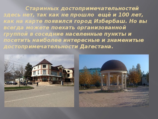  Старинных достопримечательностей здесь нет, так как не прошло ещё и 100 лет, как на карте появился город Избербаш. Но вы всегда можете поехать организованной группой в соседние населенные пункты и посетить наиболее интересные и знаменитые достопримечательности Дагестана. 