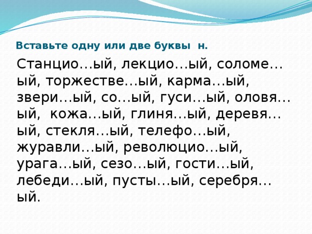  Вставьте одну или две буквы н.   Станцио…ый, лекцио…ый, соломе…ый, торжестве…ый, карма…ый, звери…ый, со…ый, гуси…ый, оловя…ый, кожа…ый, глиня…ый, деревя…ый, стекля…ый, телефо…ый, журавли…ый, революцио…ый, урага…ый, сезо…ый, гости…ый, лебеди…ый, пусты…ый, серебря…ый. 