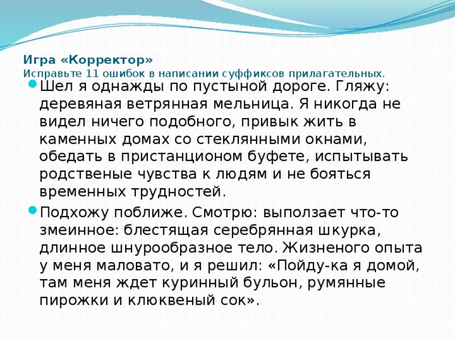  Игра «Корректор»  Исправьте 11 ошибок в написании суффиксов прилагательных.   Шел я однажды по пустыной дороге. Гляжу: деревяная ветрянная мельница. Я никогда не видел ничего подобного, привык жить в каменных домах со стеклянными окнами, обедать в пристанционом буфете, испытывать родственые чувства к людям и не бояться временных трудностей. Подхожу поближе. Смотрю: выползает что-то змеинное: блестящая серебрянная шкурка, длинное шнурообразное тело. Жизненого опыта у меня маловато, и я решил: «Пойду-ка я домой, там меня ждет куринный бульон, румянные пирожки и клюквеный сок». 