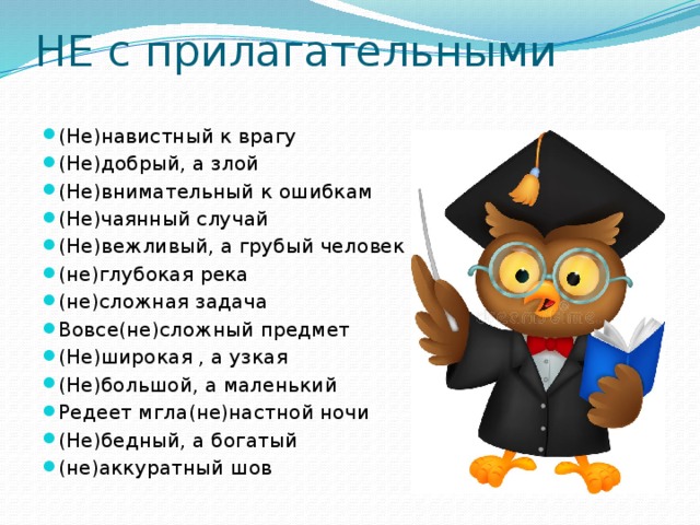 НЕ с прилагательными (Не)навистный к врагу (Не)добрый, а злой (Не)внимательный к ошибкам (Не)чаянный случай (Не)вежливый, а грубый человек (не)глубокая река (не)сложная задача Вовсе(не)сложный предмет (Не)широкая , а узкая (Не)большой, а маленький Редеет мгла(не)настной ночи (Не)бедный, а богатый (не)аккуратный шов 