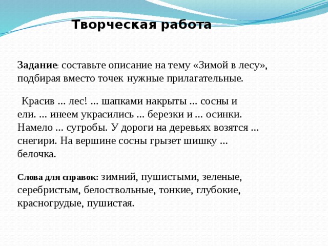Творческая работа Задание : составьте описание на тему «Зимой в лесу», подбирая вместо точек  нужные прилагательные.  Красив ... лес! ... шапками накрыты ... сосны и ели. ... инеем украсились ... березки и ... осинки. Намело ... сугробы. У дороги на деревьях возятся ... снегири. На вершине сосны грызет шишку ... белочка. Слова для справок: зимний, пушистыми, зеленые, серебристым, белоствольные, тонкие, глубокие, красногрудые, пушистая. 