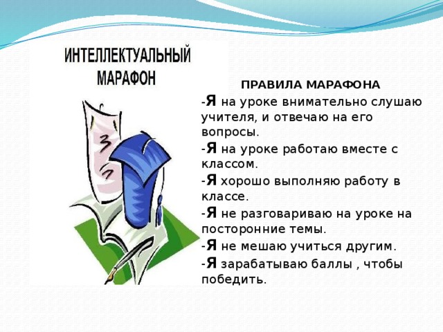  ПРАВИЛА МАРАФОНА - Я на уроке внимательно слушаю учителя, и отвечаю на его вопросы. - Я на уроке работаю вместе с классом. - Я хорошо выполняю работу в классе. - Я не разговариваю на уроке на посторонние темы. - Я не мешаю учиться другим. - Я зарабатываю баллы , чтобы победить. 