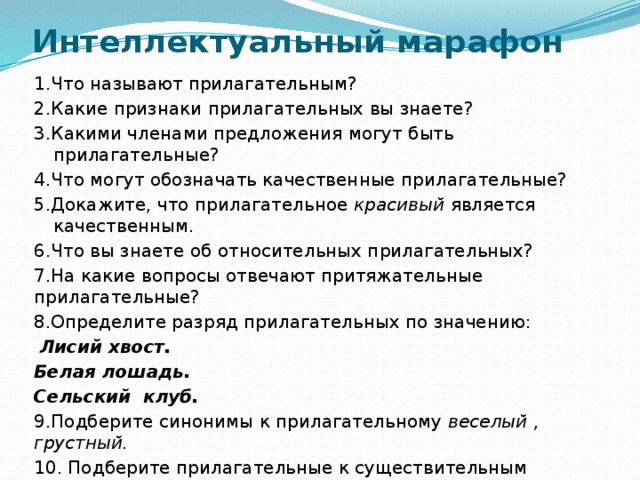 Интеллектуальный марафон  1.Что называют прилагательным? 2.Какие признаки прилагательных вы знаете? 3.Какими членами предложения могут быть прилагательные? 4.Что могут обозначать качественные прилагательные? 5.Докажите, что прилагательное красивый является качественным. 6.Что вы знаете об относительных прилагательных? 7.На какие вопросы отвечают притяжательные прилагательные? 8.Определите разряд прилагательных по значению:  Лисий хвост. Белая лошадь. Сельский клуб. 9.Подберите синонимы к прилагательному веселый , грустный. 10. Подберите прилагательные к существительным гусь,лебедь,нож. 11.Степени сравнения прилагательных. 