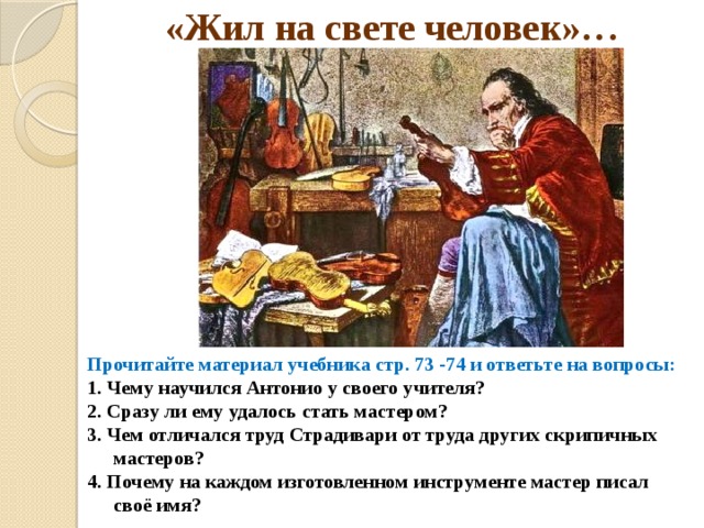 «Жил на свете человек»… Прочитайте материал учебника стр. 73 -74 и ответьте на вопросы: 1. Чему научился Антонио у своего учителя? 2. Сразу ли ему удалось стать мастером? 3. Чем отличался труд Страдивари от труда других скрипичных мастеров? 4. Почему на каждом изготовленном инструменте мастер писал своё имя?  