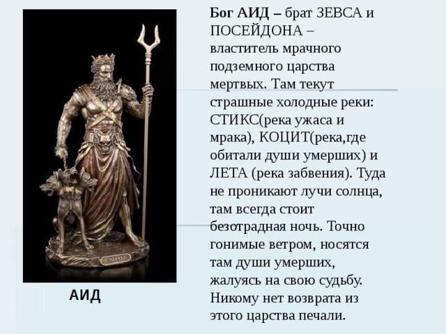 Бог АИД – брат ЗЕВСА и ПОСЕЙДОНА – властитель мрачного подземного царства мертвых. Там текут страшные холодные реки: СТИКС(река ужаса и мрака), КОЦИТ(река,где обитали души умерших) и ЛЕТА (река забвения). Туда не проникают лучи солнца, там всегда стоит безотрадная ночь. Точно гонимые ветром, носятся там души умерших, жалуясь на свою судьбу. Никому нет возврата из этого царства печали. АИД 