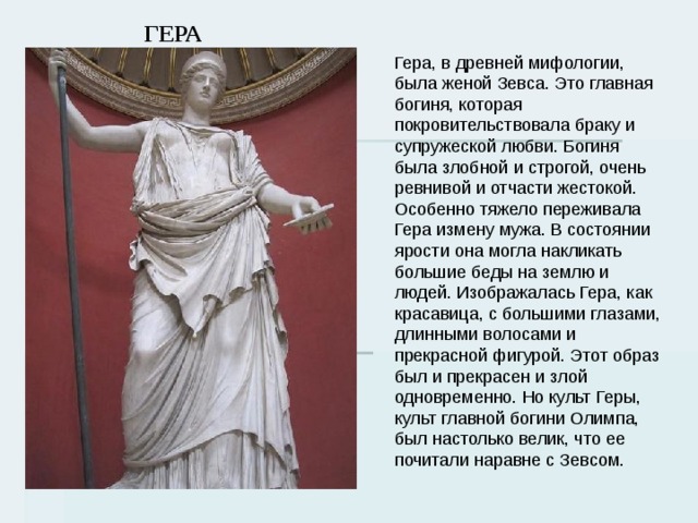 ГЕРА Гера, в древней мифологии, была женой Зевса. Это главная богиня, которая покровительствовала браку и супружеской любви. Богиня была злобной и строгой, очень ревнивой и отчасти жестокой. Особенно тяжело переживала Гера измену мужа. В состоянии ярости она могла накликать большие беды на землю и людей. Изображалась Гера, как красавица, с большими глазами, длинными волосами и прекрасной фигурой. Этот образ был и прекрасен и злой одновременно. Но культ Геры, культ главной богини Олимпа, был настолько велик, что ее почитали наравне с Зевсом. 