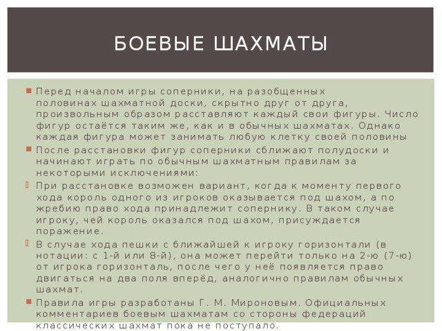 Боевые шахматы Перед началом игры соперники, на разобщенных половинах шахматной доски, скрытно друг от друга, произвольным образом расставляют каждый свои фигуры. Число фигур остаётся таким же, как и в обычных шахматах. Однако каждая фигура может занимать любую клетку своей половины После расстановки фигур соперники сближают полудоски и начинают играть по обычным шахматным правилам за некоторыми исключениями: При расстановке возможен вариант, когда к моменту первого хода король одного из игроков оказывается под шахом, а по жребию право хода принадлежит сопернику. В таком случае игроку, чей король оказался под шахом, присуждается поражение. В случае хода пешки с ближайшей к игроку горизонтали (в нотации: с 1-й или 8-й), она может перейти только на 2-ю (7-ю) от игрока горизонталь, после чего у неё появляется право двигаться на два поля вперёд, аналогично правилам обычных шахмат. Правила игры разработаны Г. М. Мироновым. Официальных комментариев боевым шахматам со стороны федераций классических шахмат пока не поступало. 