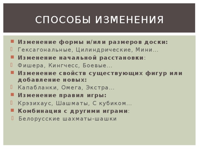 Способы изменения Изменение формы и/или размеров доски: Гексагональные, Цилиндрические, Мини… Изменение начальной расстановки : Фишера, Кингчесс, Боевые… Изменение свойств существующих фигур или добавление новых: Капабланки, Омега, Экстра… Изменение правил игры: Крэзихаус, Шашматы, С кубиком… Комбинация с другими играми :  Белорусские шахматы-шашки 
