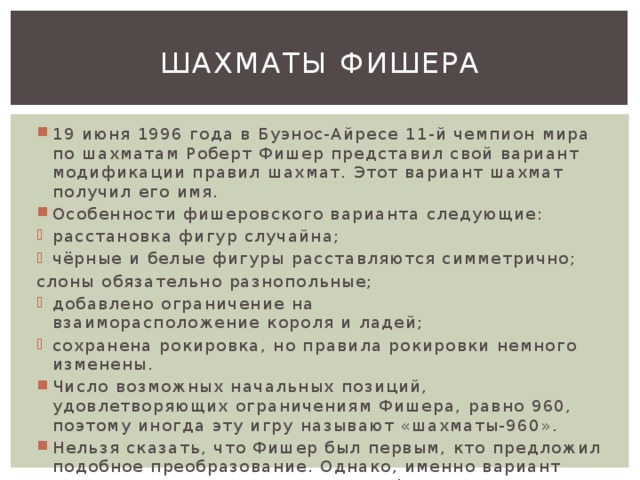 Шахматы Фишера 19 июня 1996 года в Буэнос-Айресе 11-й чемпион мира по шахматам Роберт Фишер представил свой вариант модификации правил шахмат. Этот вариант шахмат получил его имя. Особенности фишеровского варианта следующие: расстановка фигур случайна; чёрные и белые фигуры расставляются симметрично; слоны обязательно разнопольные; добавлено ограничение на взаиморасположение короля и ладей; сохранена рокировка, но правила рокировки немного изменены. Число возможных начальных позиций, удовлетворяющих ограничениям Фишера, равно 960, поэтому иногда эту игру называют «шахматы-960». Нельзя сказать, что Фишер был первым, кто предложил подобное преобразование. Однако, именно вариант Фишера стал популярен среди профессиональных шахматистов. 