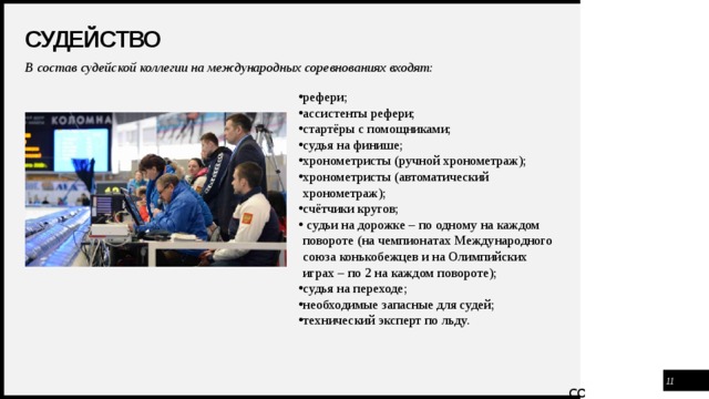 Судейство В состав судейской коллегии на международных соревнованиях входят:    рефери; ассистенты рефери; стартёры с помощниками; судья на финише; хронометристы (ручной хронометраж); хронометристы (автоматический хронометраж); счётчики кругов;  судьи на дорожке – по одному на каждом повороте (на чемпионатах Международного союза конькобежцев и на Олимпийских играх – по 2 на каждом повороте); судья на переходе; необходимые запасные для судей; технический эксперт по льду.    