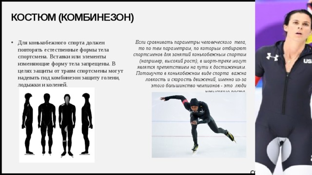 Костюм (комбинезон) Если сравнивать параметры человеческого  тела, то по тем параметрам, по которым отбирают спортсменов для занятий конькобежным спортом (например, высокий рост), в шорт-треке могут являтся препятствием на пути к достижениям. Потомучто в конькобежном виде спорта  важна ловкость и скорость движений, именно из-за этого большинство чемпионов - это  люди невысокого роста. Для конькобежного спорта должен повторять естественные формы тела спортсмена. Вставки или элементы изменяющие форму тела запрещены. В целях защиты от травм спортсмены могут надевать под комбинезон защиту голени, лодыжки и коленей.    