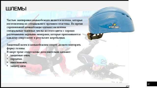 Шлемы Частью экипировки конькобежцев является шлемы, которые изготовленны из специального прочного пластика. Во время соревнований конькобежцы одевают на шлемы специальные тканевые чехлы желтого цвета с хорошо различимыми черными номерами, которые присваиваются каждому спортсмену в результате жеребьевки.   Защитный шлем в конькобежном спорте должен повторять форму головы. В шорт-треке спортсмены дополнительно одевают: защитные очки, перчатки, наколенники, защиту шеи.    