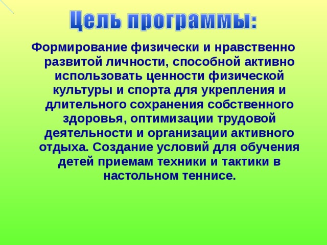 Формирование физически и нравственно развитой личности, способной активно использовать ценности физической культуры и спорта для укрепления и длительного сохранения собственного здоровья, оптимизации трудовой деятельности и организации активного отдыха. Создание условий для обучения детей приемам техники и тактики в настольном теннисе.   