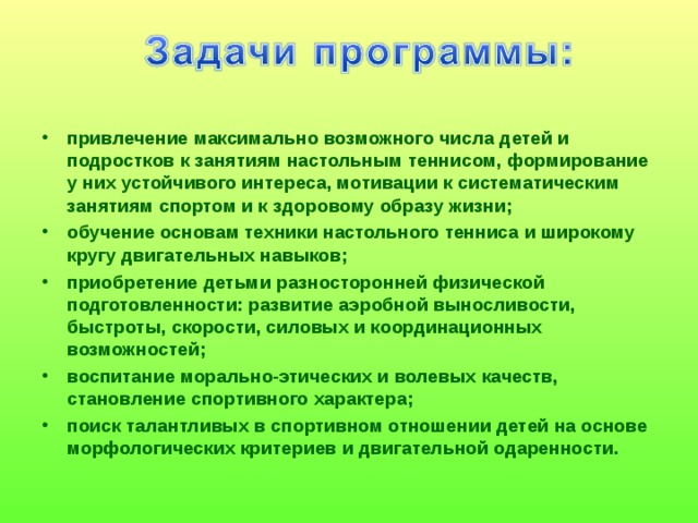 привлечение максимально возможного числа детей и подростков к занятиям настольным теннисом, формирование у них устойчивого интереса, мотивации к систематическим занятиям спортом и к здоровому образу жизни; обучение основам техники настольного тенниса и широкому кругу двигательных навыков; приобретение детьми разносторонней физической подготовленности: развитие аэробной выносливости, быстроты, скорости, силовых и координационных возможностей; воспитание морально-этических и волевых качеств, становление спортивного характера; поиск талантливых в спортивном отношении детей на основе морфологических критериев и двигательной одаренности. 