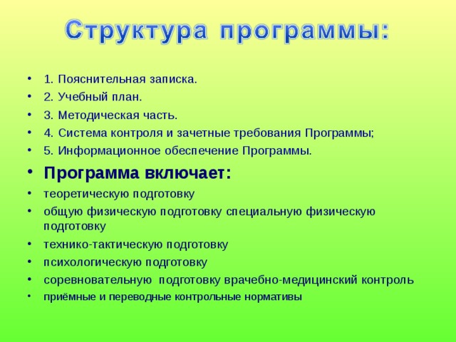 1. Пояснительная записка. 2. Учебный план. 3. Методическая часть. 4. Система контроля и зачетные требования Программы; 5. Информационное обеспечение Программы. Программа включает: теоретическую подготовку общую физическую подготовку специальную физическую подготовку технико-тактическую подготовку психологическую подготовку соревновательную подготовку врачебно-медицинский контроль приёмные и переводные контрольные нормативы   