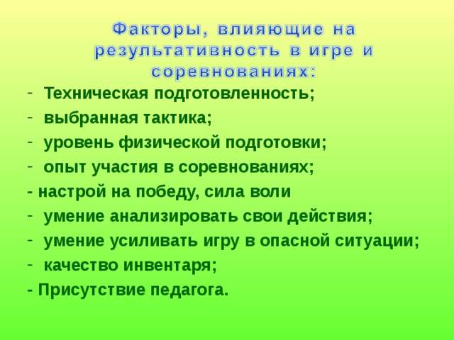 Техническая подготовленность; выбранная тактика; уровень физической подготовки; опыт участия в соревнованиях; - настрой на победу, сила воли умение анализировать свои действия; умение усиливать игру в опасной ситуации; качество инвентаря; - Присутствие педагога.     