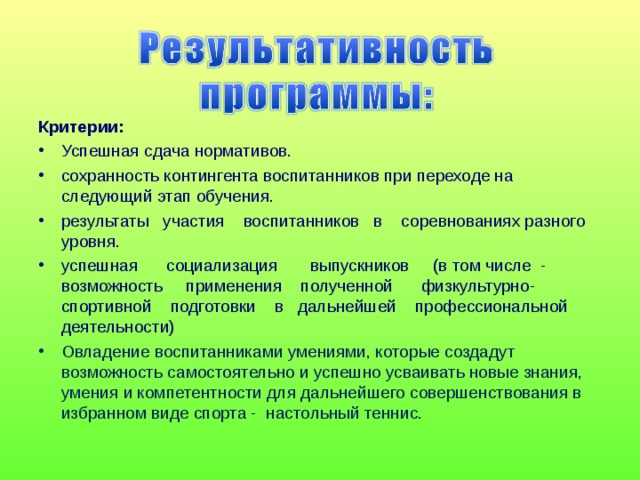 Критерии: Успешная сдача нормативов. сохранность контингента воспитанников при переходе на следующий этап обучения. результаты участия воспитанников в соревнованиях разного уровня. успешная социализация выпускников (в том числе - возможность применения полученной физкультурно-спортивной подготовки в дальнейшей профессиональной деятельности) Овладение воспитанниками умениями, которые создадут возможность самостоятельно и успешно усваивать новые знания, умения и компетентности для дальнейшего совершенствования в избранном виде спорта - настольный теннис.   