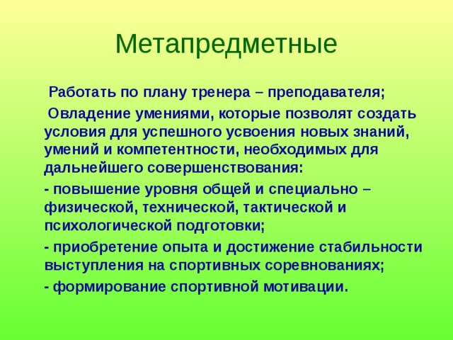 Метапредметные    Работать по плану тренера – преподавателя;  Овладение умениями, которые позволят создать условия для успешного усвоения новых знаний, умений и компетентности, необходимых для дальнейшего совершенствования:  - повышение уровня общей и специально – физической, технической, тактической и психологической подготовки;  - приобретение опыта и достижение стабильности выступления на спортивных соревнованиях;  - формирование спортивной мотивации. 
