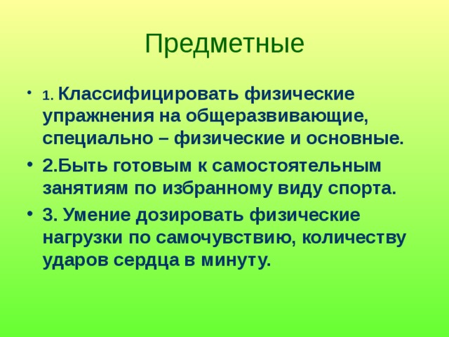 Предметные 1. Классифицировать физические упражнения на общеразвивающие, специально – физические и основные. 2.Быть готовым к самостоятельным занятиям по избранному виду спорта. 3. Умение дозировать физические нагрузки по самочувствию, количеству ударов сердца в минуту. 