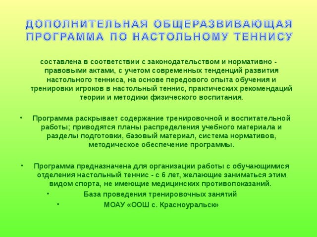 составлена в соответствии с законодательством и нормативно - правовыми актами, с учетом современных тенденций развития настольного тенниса, на основе передового опыта обучения и тренировки игроков в настольный теннис, практических рекомендаций теории и методики физического воспитания.  Программа раскрывает содержание тренировочной и воспитательной работы; приводятся планы распределения учебного материала и разделы подготовки, базовый материал, система нормативов, методическое обеспечение программы.  Программа предназначена для организации работы с обучающимися отделения настольный теннис - с 6 лет, желающие заниматься этим видом спорта, не имеющие медицинских противопоказаний. База проведения тренировочных занятий МОАУ «ООШ с. Красноуральск»   