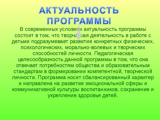  В современных условиях актуальность программы состоит в том, что творческая деятельность в работе с детьми подразумевает развитие конкретных физических, психологических, морально-волевых и творческих способностей личности. Педагогическая целесообразность данной программы в том, что она отвечает потребностям общества и образовательным стандартам в формировании компетентной, творческой личности. Программа носит сбалансированный характер и направлена на развитие эмоциональной сферы и коммуникативной культуры воспитанников, сохранение и укрепление здоровья детей. 