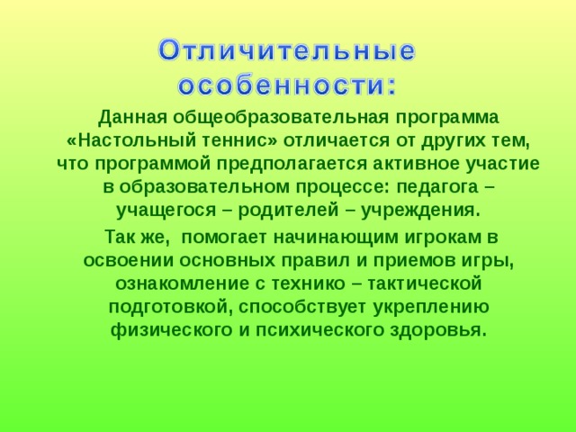  Данная общеобразовательная программа «Настольный теннис» отличается от других тем, что программой предполагается активное участие в образовательном процессе: педагога – учащегося – родителей – учреждения.  Так же, помогает начинающим игрокам в освоении основных правил и приемов игры, ознакомление с технико – тактической подготовкой, способствует укреплению физического и психического здоровья. 