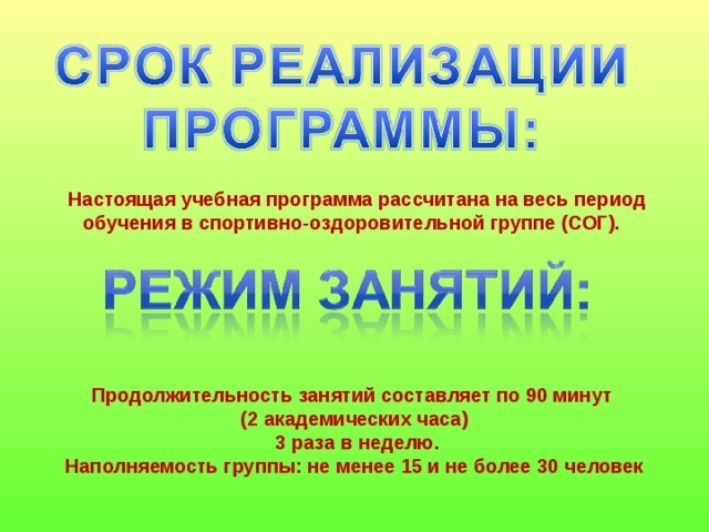   Настоящая учебная программа рассчитана на весь период обучения в спортивно-оздоровительной группе (СОГ).  Продолжительность занятий составляет по 90 минут (2 академических часа)  3 раза в неделю. Наполняемость группы: не менее 15 и не более 30 человек 