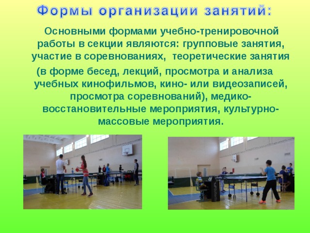  Основными формами учебно-тренировочной работы в секции являются: групповые занятия, участие в соревнованиях,   теоретические занятия (в форме бесед, лекций, просмотра и анализа учебных кинофильмов, кино- или видеозаписей, просмотра соревнований), медико-восстановительные мероприятия, культурно-массовые мероприятия.   