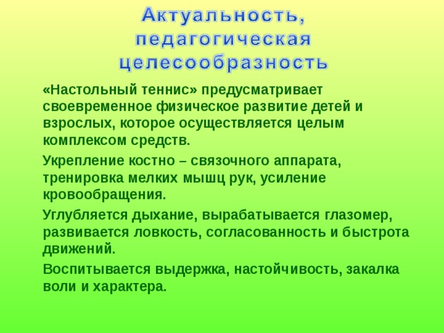  «Настольный теннис» предусматривает своевременное физическое развитие детей и взрослых, которое осуществляется целым комплексом средств.  Укрепление костно – связочного аппарата, тренировка мелких мышц рук, усиление кровообращения.  Углубляется дыхание, вырабатывается глазомер, развивается ловкость, согласованность и быстрота движений.  Воспитывается выдержка, настойчивость, закалка воли и характера.  
