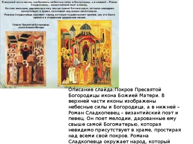 Описание слайда:Покров Пресвятой Богородицы икона Божией Матери. В верхней части иконы изображены небесные силы и Богородица, а в нижней – Роман Сладкопевец – византийский поэт и певец. Он поет мелодии, дарованные ему свыше самой Богоматерью, которая невидимо присутствует в храме, простирая над всеми свой покров. Романа Сладкопевца окружает народ, который подхватывает припев, как это было принято в старинном церковном пении. 