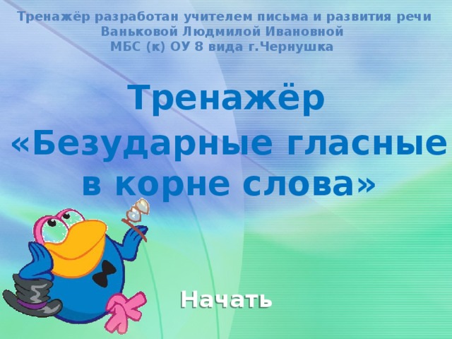 Тренажёр разработан учителем письма и развития речи Ваньковой Людмилой Ивановной МБС (к) ОУ 8 вида г.Чернушка Тренажёр «Безударные гласные в корне слова» Начать 