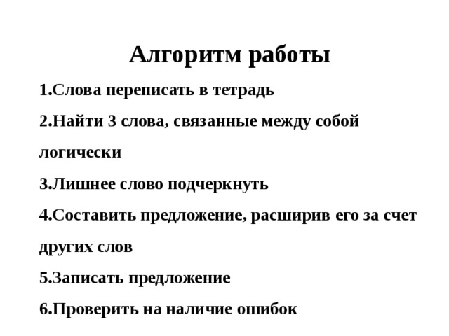 Алгоритм работы Слова переписать в тетрадь Найти 3 слова, связанные между собой логически Лишнее слово подчеркнуть Составить предложение, расширив его за счет других слов Записать предложение Проверить на наличие ошибок 