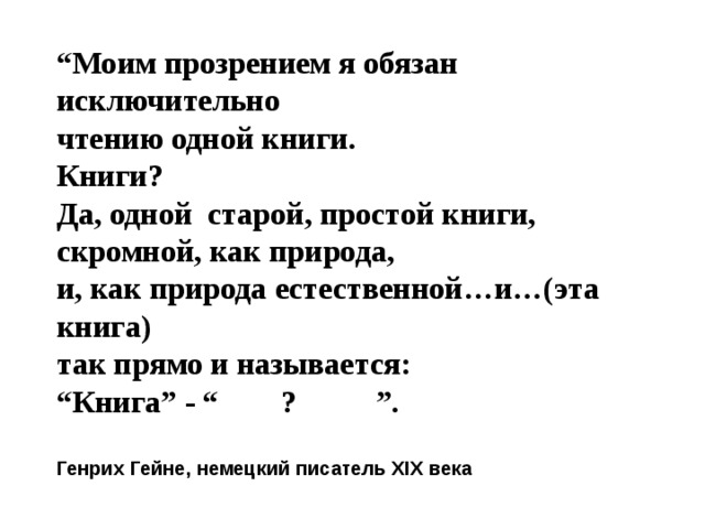 “ Моим прозрением я обязан исключительно чтению одной книги. Книги? Да, одной старой, простой книги, скромной, как природа, и, как природа естественной…и…(эта книга) так прямо и называется: “ Книга” - “ ? ”.  Генрих Гейне, немецкий писатель XIX века 