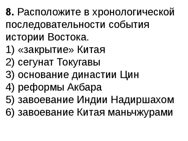 8.  Расположите в хронологической последовательности собы­тия истории Востока. 1) «закрытие» Китая  2) сегунат Токугавы  3) основание династии Цин  4) реформы Акбара  5) завоевание Индии Надиршахом  6) завоевание Китая маньчжурами 