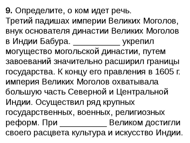 9.  Определите, о ком идет речь. Третий падишах империи Великих Моголов, внук основате­ля династии Великих Моголов в Индии Бабура. __________ укре­пил могущество могольской династии, путем завоеваний значительно расширил границы государства. К концу его правления в 1605 г. империя Великих Моголов охватывала большую часть Северной и Центральной Индии. Осущест­вил ряд крупных государственных, военных, религиозных реформ. При __________ Великом достигли своего расцвета культура и искусство Индии. 