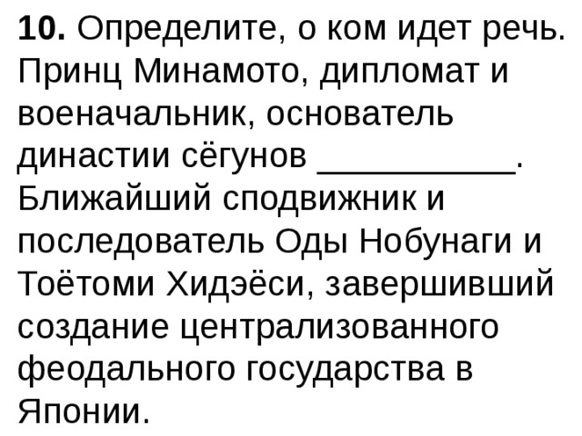10.  Определите, о ком идет речь. Принц Минамото, дипломат и военачальник, основатель династии сёгунов __________. Ближайший сподвижник и последователь Оды Нобунаги и Тоётоми Хидэёси, завершив­ший создание централизованного феодального государства в Японии. 