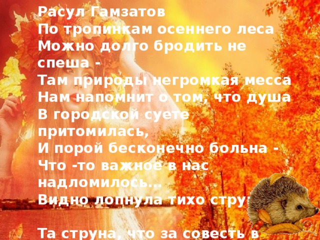Расул Гамзатов  ​​​​​​​​По тропинкам осеннего леса  Можно долго бродить не спеша -   Там природы негромкая месса  Нам напомнит о том, что душа  В городской суете притомилась,  И порой бесконечно больна -  Что -то важное в нас надломилось…  Видно лопнула тихо струна -  ​  Та струна, что за совесть в ответе,  Что спокойно нам спать не даёт.  Жаль, что мы не наивны, как дети,  Жаль, что знаем мы всё наперёд.  ​   