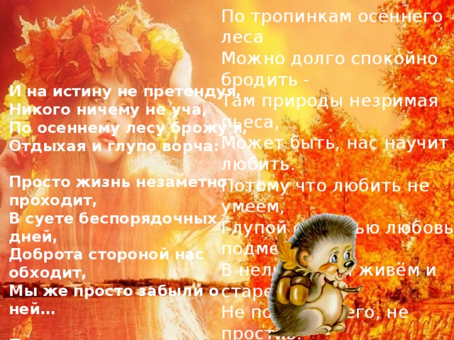По тропинкам осеннего леса  Можно долго спокойно бродить -  Там природы незримая пьеса,  Может быть, нас научит любить.  Потому что любить не умеем,  Глупой страстью любовь подменив.  В нелюбви мы живём и стареем,  Не поняв ничего, не простив.  ​   И на истину не претендуя,  Никого ничему не уча,  По осеннему лесу брожу я,  Отдыхая и глупо ворча:  ​  Просто жизнь незаметно проходит,  В суете беспорядочных дней,  Доброта стороной нас обходит,  Мы же просто забыли о ней…  ​  По тропинкам осеннего леса  Побродите хоть раз не спеша…  Пусть природы негромкая месса,  Вам напомнит, что вечна душа… 