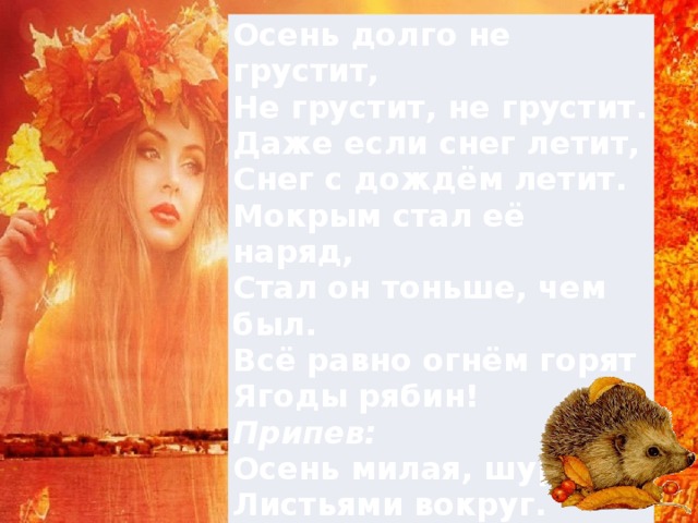 Осень долго не грустит,  Не грустит, не грустит.  Даже если снег летит,  Снег с дождём летит.  Мокрым стал её наряд,   Стал он тоньше, чем был.  Всё равно огнём горят  Ягоды рябин! Припев:  Осень милая, шурши  Листьями вокруг.  Провожать не спеши   Журавлей на юг!  (2 раза) 