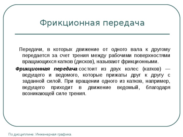 Фрикционная передача  Передачи, в которых движение от одного вала к другому передается за счет трения между рабочими поверхностями вращающихся катков (дисков), называют фрикционными. Фрикционная передача  состоит из двух колес (катков) — ведущего и ведомого, которые прижаты друг к другу с заданной силой. При вращении одного из катков, например, ведущего приходит в движение ведомый, благодаря возникающей силе трения. По дисциплине: Инженерная графика 