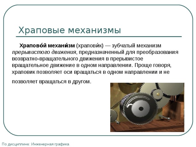 Храповые механизмы  Храпово́й механи́зм (храпови́к) — зубчатый механизм прерывистого движения , предназначенный для преобразования возвратно-вращательного движения в прерывистое вращательное движение в одном направлении. Проще говоря, храповик позволяет оси вращаться в одном направлении и не позволяет вращаться в другом.  По дисциплине: Инженерная графика 