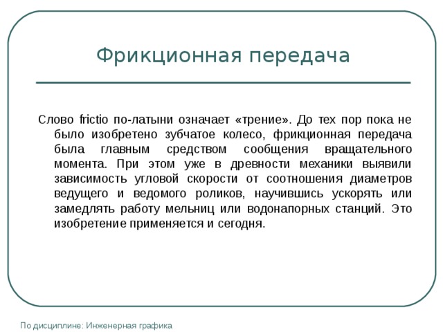 Фрикционная передача Слово frictio по-латыни означает «трение». До тех пор пока не было изобретено зубчатое колесо, фрикционная передача была главным средством сообщения вращательного момента. При этом уже в древности механики выявили зависимость угловой скорости от соотношения диаметров ведущего и ведомого роликов, научившись ускорять или замедлять работу мельниц или водонапорных станций. Это изобретение применяется и сегодня. По дисциплине: Инженерная графика 