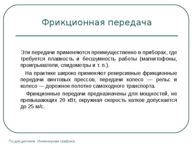 Фрикционная передача  Эти передачи применяются преимущественно в приборах, где требуется плавность и бесшумность работы (магнитофоны, проигрыва­тели, спидометры и т. п.).  На практике широко применяют реверсивные фрикционные передачи винтовых прессов, передачи колесо — рельс и колесо — дорожное полотно самоходного транспорта.  Фрикционные передачи предназначены для мощностей, не превышающих 20 кВт, окружная скорость катков допускается до 25 м/с. По дисциплине: Инженерная графика 